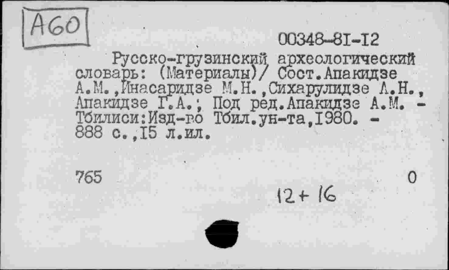 ﻿а	00348-81-12
Русско-грузинский археологический словарь: (Материалы)/ Сост.Апакидэе А.М.,йнасаридзе М.Н.»Сихарулидзе А.Н. Лпакидзе Г. А.; Под ред.Апакидзе А.М. Тбилиси:Изд-во Тбил.ун-та,1980. -888 с.,15 л.ил.
765
О
Г2 +■